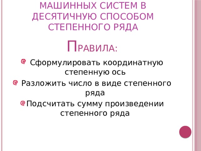 П ЕРЕВОД ЧИСЕЛ ИЗ МАШИННЫХ СИСТЕМ В ДЕСЯТИЧНУЮ СПОСОБОМ СТЕПЕННОГО РЯДА П РАВИЛА:  Сформулировать координатную степенную ось  Разложить число в виде степенного ряда Подсчитать сумму произведении степенного ряда 