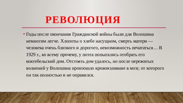  Революция Годы после окончания Гражданской войны были для Волошина немногим легче. Хлопоты о хлебе насущном, смерть матери — человека очень близкого и дорогого, невозможность печататься… В 1929 г., ко всему прочему, у поэта попытались отобрать его коктебельский дом. Отстоять дом удалось, но после пережитых волнений у Волошина произошло кровоизлияние в мозг, от которого он так полностью и не оправился.   