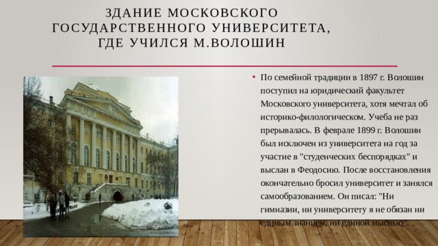 Здание Московского государственного университета,  где учился М.Волошин   По семейной традиции в 1897 г. Волошин поступил на юридический факультет Московского университета, хотя мечтал об историко-филологическом. Учеба не раз прерывалась. В феврале 1899 г. Волошин был исключен из университета на год за участие в 