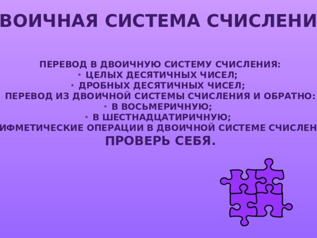 ДВОИЧНАЯ СИСТЕМА СЧИСЛЕНИЯ ПЕРЕВОД В ДВОИЧНУЮ СИСТЕМУ СЧИСЛЕНИЯ: ЦЕЛЫХ ДЕСЯТИЧНЫХ ЧИСЕЛ; ДРОБНЫХ ДЕСЯТИЧНЫХ ЧИСЕЛ; ПЕРЕВОД ИЗ ДВОИЧНОЙ СИСТЕМЫ СЧИСЛЕНИЯ И ОБРАТНО: В ВОСЬМЕРИЧНУЮ; В ШЕСТНАДЦАТИРИЧНУЮ; АРИФМЕТИЧЕСКИЕ ОПЕРАЦИИ В ДВОИЧНОЙ СИСТЕМЕ СЧИСЛЕНИЯ. ПРОВЕРЬ СЕБЯ. 