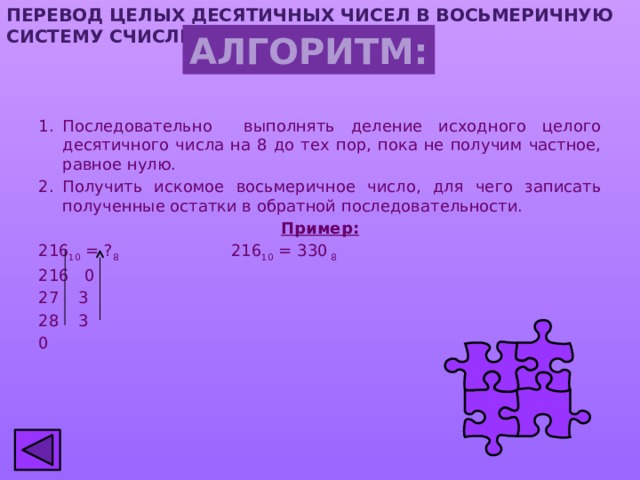 ПЕРЕВОД ЦЕЛЫХ ДЕСЯТИЧНЫХ ЧИСЕЛ В ВОСЬМЕРИЧНУЮ СИСТЕМУ СЧИСЛЕНИЯ АЛГОРИТМ: Последовательно выполнять деление исходного целого десятичного числа на 8 до тех пор, пока не получим частное, равное нулю. Получить искомое восьмеричное число, для чего записать полученные остатки в обратной последовательности. Пример: 216 10 = ? 8 216 10 = 330 8 216 0  3  3 0 