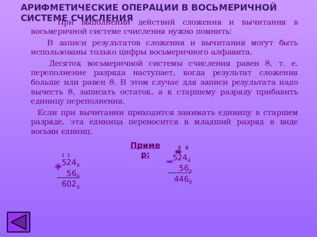 АРИФМЕТИЧЕСКИЕ ОПЕРАЦИИ В ВОСЬМЕРИЧНОЙ СИСТЕМЕ СЧИСЛЕНИЯ  При выполнении действий сложения и вычитания в восьмеричной системе счисления нужно помнить:  В записи результатов сложения и вычитания могут быть использованы только цифры восьмеричного алфавита.  Десяток восьмеричной системы счисления равен 8, т. е. переполнение разряда наступает, когда результат сложения больше или равен 8. В этом случае для записи результата надо вычесть 8, записать остаток, а к старшему разряду прибавить единицу переполнения.  Если при вычитании приходится занимать единицу в старшем разряде, эта единица переносится в младший разряд в виде восьми единиц. Пример: 8 8 524 8 1 1   56 8  446 8 524 8  56 8 602 8 