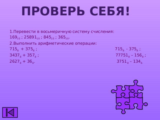 Проверь себя! 1.Перевести в восьмеричную систему счисления: 169 10 ; 25891 10 ; 845 10 ; 365 10 . 2.Выполнить арифметические операции: 715 8 + 375 8 ; 715 8 - 375 8 ; 3437 8 + 357 8 ; 77751 8 – 156 8 ; 2627 8 + 36 8 . 3751 8 – 134 8. 
