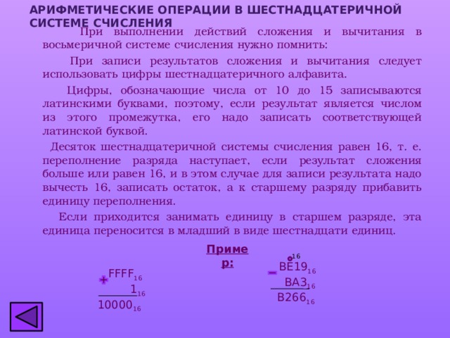 АРИФМЕТИЧЕСКИЕ ОПЕРАЦИИ В шестнадцатеричной СИСТЕМЕ СЧИСЛЕНИЯ  При выполнении действий сложения и вычитания в восьмеричной системе счисления нужно помнить:  При записи результатов сложения и вычитания следует использовать цифры шестнадцатеричного алфавита.  Цифры, обозначающие числа от 10 до 15 записываются латинскими буквами, поэтому, если результат является числом из этого промежутка, его надо записать соответствующей латинской буквой.  Десяток шестнадцатеричной системы счисления равен 16, т. е. переполнение разряда наступает, если результат сложения больше или равен 16, и в этом случае для записи результата надо вычесть 16, записать остаток, а к старшему разряду прибавить единицу переполнения.  Если приходится занимать единицу в старшем разряде, эта единица переносится в младший в виде шестнадцати единиц. Пример: 16  BE19 16   BA3 16  B266 16  FFFF 16   1 16  10000 16 