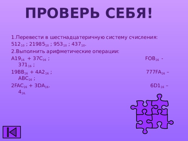 Проверь себя! 1.Перевести в шестнадцатеричную систему счисления: 512 10 ; 21985 10 ; 953 10 ; 437 10 . 2.Выполнить арифметические операции: А19 16 + 37С 16 ; FOB 16 - 371 16 ; 19ВВ 16 + 4А2 16 ; 777FA 16 – ABC 16 ; 2FAC 16 + 3DA 16 . 6D1 16 – 4 16. 