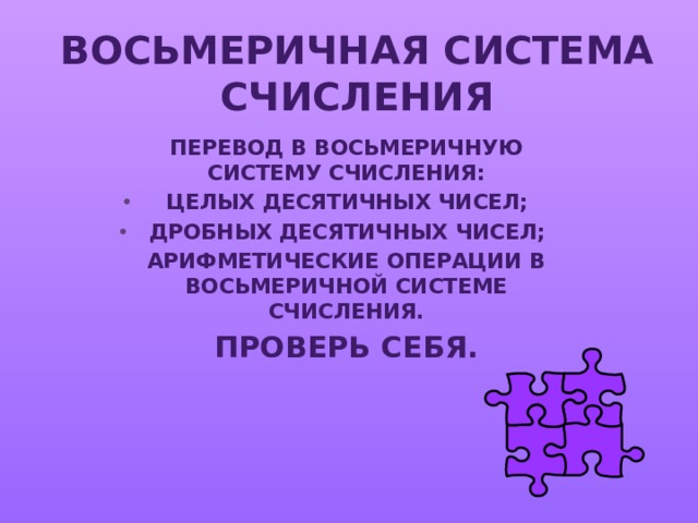 ВОСЬМЕРИЧНАЯ СИСТЕМА СЧИСЛЕНИЯ ПЕРЕВОД В ВОСЬМЕРИЧНУЮ СИСТЕМУ СЧИСЛЕНИЯ: ЦЕЛЫХ ДЕСЯТИЧНЫХ ЧИСЕЛ; ДРОБНЫХ ДЕСЯТИЧНЫХ ЧИСЕЛ; АРИФМЕТИЧЕСКИЕ ОПЕРАЦИИ В ВОСЬМЕРИЧНОЙ СИСТЕМЕ СЧИСЛЕНИЯ. ПРОВЕРЬ СЕБЯ. 