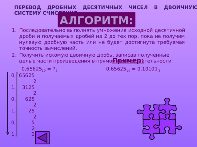 ПЕРЕВОД дробных ДЕСЯТИЧНЫХ ЧИСЕЛ  В ДВОИЧНУЮ СИСТЕМУ СЧИСЛЕНИЯ АЛГОРИТМ: Последовательно выполнять умножение исходной десятичной дроби и получаемых дробей на 2 до тех пор, пока не получим нулевую дробную часть или не будет достигнута требуемая точность вычислений. Получить искомую двоичную дробь, записав полученные целые части произведения в прямой последовательности.  Пример:   0,65625 10 = ? 2 0,65625 10 = 0,10101 2 0, 65625  2 1, 3125  2 0, 625  2 1, 25  2 0, 5  2 1, 0 