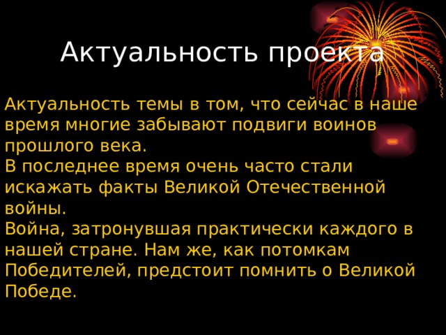 Актуальность темы   в том, что сейчас в наше время многие забывают подвиги воинов прошлого века. В последнее время очень часто стали искажать факты Великой Отечественной войны. Война, затронувшая практически каждого в нашей стране. Нам же, как потомкам Победителей, предстоит помнить о Великой Победе. Актуальность проекта 