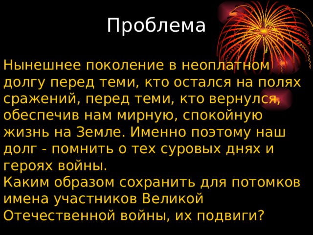 Проблема   Нынешнее поколение в неоплатном долгу перед теми, кто остался на полях сражений, перед теми, кто вернулся, обеспечив нам мирную, спокойную жизнь на Земле. Именно поэтому наш долг - помнить о тех суровых днях и героях войны. Каким образом сохранить для потомков имена участников Великой Отечественной войны, их подвиги? 