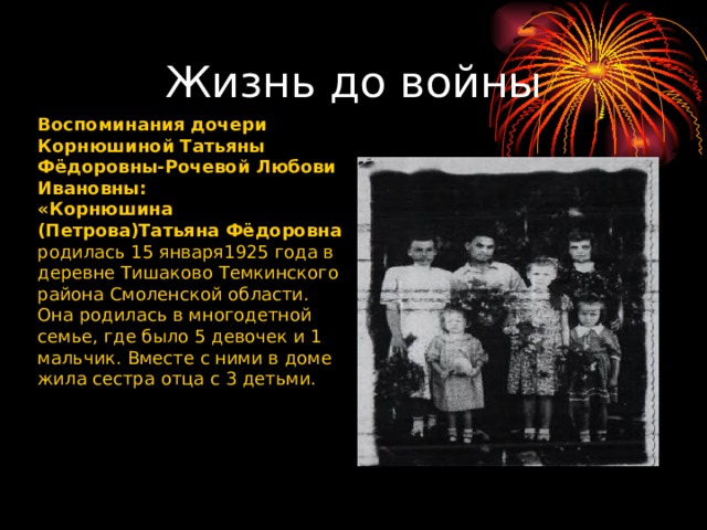 Жизнь до войны Воспоминания дочери Корнюшиной Татьяны Фёдоровны-Рочевой Любови Ивановны: «Корнюшина (Петрова)Татьяна Фёдоровна родилась 15 января1925 года в деревне Тишаково Темкинского района Смоленской области. Она родилась в многодетной семье, где было 5 девочек и 1 мальчик. Вместе с ними в доме жила сестра отца с 3 детьми. 
