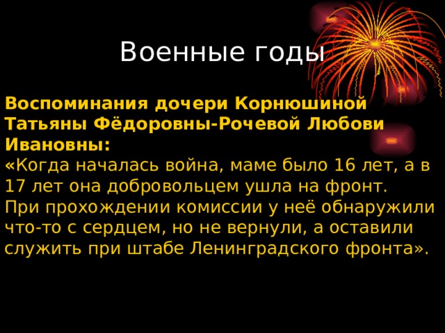        Воспоминания дочери Корнюшиной Татьяны Фёдоровны-Рочевой Любови Ивановны: « Когда началась война, маме было 16 лет, а в 17 лет она добровольцем ушла на фронт. При прохождении комиссии у неё обнаружили что-то с сердцем, но не вернули, а оставили служить при штабе Ленинградского фронта». Военные годы 