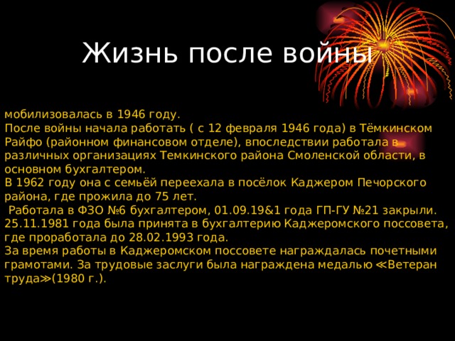 мобилизовалась в 1946 году. После войны начала работать ( с 12 февраля 1946 года) в Тёмкинском Райфо (районном финансовом отделе), впоследствии работала в различных организациях Темкинского района Смоленской области, в основном бухгалтером. В 1962 году она с семьёй переехала в посёлок Каджером Печорского района, где прожила до 75 лет.  Работала в ФЗО №6 бухгалтером, 01.09.19&1 года ГП-ГУ №21 закрыли. 25.11.1981 года была принята в бухгалтерию Каджеромского поссовета, где проработала до 28.02.1993 года. За время работы в Каджеромском поссовете награждалась почетными грамотами. За трудовые заслуги была награждена медалью ≪Ветеран труда≫(1980 г.). Жизнь после войны 