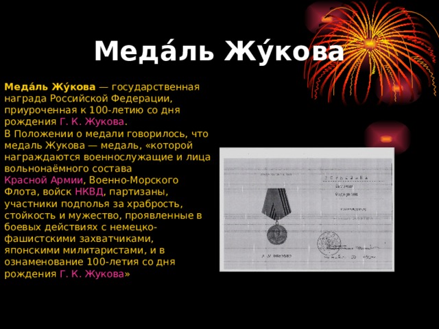 Меда́ль Жу́кова Меда́ль Жу́кова  — государственная награда Российской Федерации, приуроченная к 100-летию со дня рождения  Г. К. Жукова . В Положении о медали говорилось, что медаль Жукова — медаль, «которой награждаются военнослужащие и лица вольнонаёмного состава  Красной Армии , Военно-Морского Флота, войск  НКВД , партизаны, участники подполья за храбрость, стойкость и мужество, проявленные в боевых действиях с немецко-фашистскими захватчиками, японскими милитаристами, и в ознаменование 100-летия со дня рождения  Г. К. Жукова » 