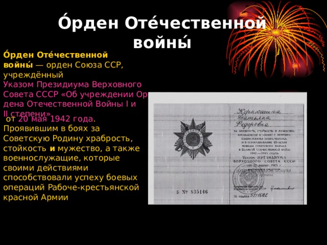 О́рден Оте́чественной войны́ О́рден Оте́чественной войны́  —  орден   Союза ССР , учреждённый  Указом Президиума Верховного Совета СССР «Об учреждении Ордена Отечественной Войны I и II степени»  от  20 мая   1942 года . Проявившим в боях за Советскую Родину храбрость, стойкость  и  мужество, а также военнослужащие, которые своими действиями способствовали успеху боевых операций Рабоче-крестьянской красной Армии 