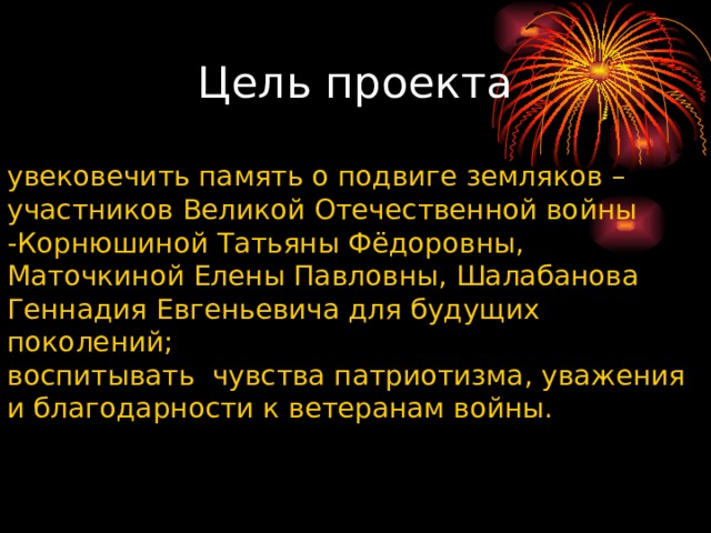 Цель проекта увековечить память о подвиге земляков – участников Великой Отечественной войны -Корнюшиной Татьяны Фёдоровны, Маточкиной Елены Павловны, Шалабанова Геннадия Евгеньевича для будущих поколений; воспитывать  чувства патриотизма, уважения и благодарности к ветеранам войны. 