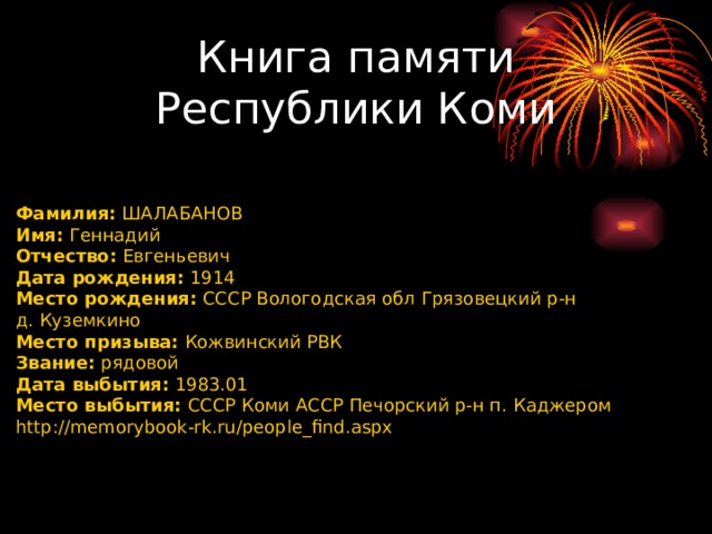 Книга памяти Республики Коми    Фамилия:  ШАЛАБАНОВ Имя:  Геннадий Отчество:  Евгеньевич Дата рождения:  1914 Место рождения:  СССР Вологодская обл Грязовецкий р-н д. Куземкино Место призыва:  Кожвинский РВК Звание:  рядовой Дата выбытия:  1983.01 Место выбытия:  СССР Коми АССР Печорский р-н п. Каджером http://memorybook-rk.ru/people_find.aspx 