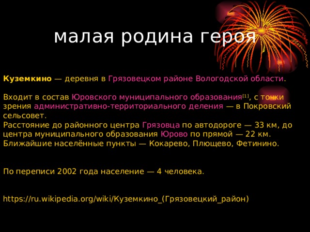 малая родина героя       Куземкино  — деревня в  Грязовецком районе   Вологодской области . Входит в состав  Юровского муниципального образования [1] , с точки зрения  административно-территориального деления  — в Покровский сельсовет. Расстояние до районного центра  Грязовца  по автодороге — 33 км, до центра муниципального образования  Юрово  по прямой — 22 км. Ближайшие населённые пункты — Кокарево, Плющево, Фетинино. По переписи 2002 года население — 4 человека. https://ru.wikipedia.org/wiki/ Куземкино_(Грязовецкий_район) 