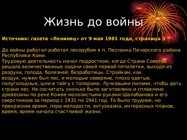          Источник: газета «Ленинец» от 9 мая 1981 года, страница 3 До войны работал работал лесорубом в п. Песчанка Печорского района Республики Коми. Трудовую деятельность начал подростком, когда Страна Советов решала величественные задачи своей первой пятилетки, выходя из разрухи, голода, болезней, безработицы. Стройкам, как воздух, нужен был лес, и молодые северяне, плохо одетые, полуголодные, шли в тайгу с топорами. Лучковыми пилами, чтобы дать стране лес. Не сосчитать сколько было заготовлено и сплавлено древесины по реке Кожве мозолистыми руками Шалабанова и его сверстников за период с 1931 по 1941 год. То было трудное, но прекрасное время, пора молодости, энтузиазма, интересных планов, время, время начала счастливой жизни. Жизнь до войны 