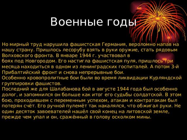 Но мирный труд нарушила фашистская Германия, вероломно напав на нашу страну. Пришлось лесорубу взять в руки оружие, стать рядовым Волховского фронта. В январе 1944 г. участвовал в боях под Новгородом. Его настигла фашистская пуля, пришлось три месяца находиться в одном из ленинградских госпиталей. А потом 3-й Прибалтийский фронт и снова непрерывные бои. Особенно кровопролитные бои были во время ликвидации Курляндской группировки фашистов. Последний же для Шалабанова бой в августе 1944 года был особенно долог, и запомнился он больше как итог его судьбы солдатской. В этом бою, проходившем с переменным успехом, атакам и контратакам был потерян счёт. Его ручной пулемёт так накалялся, что обжигал руки. Не один десяток завоевателей нашёл свой конец на литовской земле, прежде чем упал и он, сражённый в голову осколком мины. Военные годы 