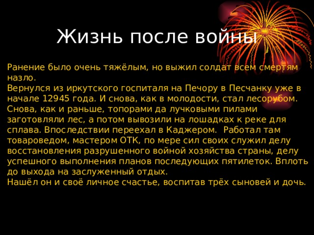 Жизнь после войны Ранение было очень тяжёлым, но выжил солдат всем смертям назло. Вернулся из иркутского госпиталя на Печору в Песчанку уже в начале 12945 года. И снова, как в молодости, стал лесорубом. Снова, как и раньше, топорами да лучковыми пилами заготовляли лес, а потом вывозили на лошадках к реке для сплава. Впоследствии переехал в Каджером.  Работал там товароведом, мастером ОТК, по мере сил своих служил делу восстановления разрушенного войной хозяйства страны, делу успешного выполнения планов последующих пятилеток. Вплоть до выхода на заслуженный отдых. Нашёл он и своё личное счастье, воспитав трёх сыновей и дочь. 