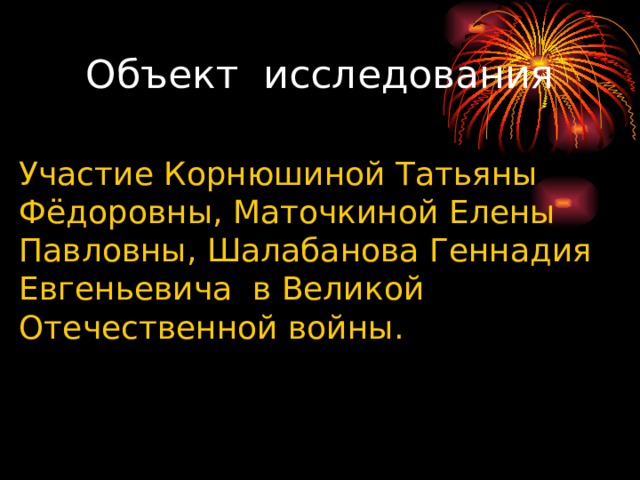 Объект исследования Участие Корнюшиной Татьяны Фёдоровны, Маточкиной Елены Павловны, Шалабанова Геннадия Евгеньевича в Великой Отечественной войны. 