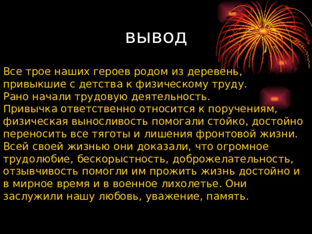 вывод Все трое наших героев родом из деревень, привыкшие с детства к физическому труду. Рано начали трудовую деятельность. Привычка ответственно относится к поручениям, физическая выносливость помогали стойко, достойно переносить все тяготы и лишения фронтовой жизни. Всей своей жизнью они доказали, что огромное трудолюбие, бескорыстность, доброжелательность, отзывчивость помогли им прожить жизнь достойно и в мирное время и в военное лихолетье. Они заслужили нашу любовь, уважение, память. 