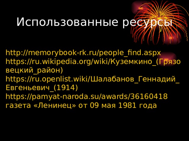 Использованные ресурсы http://memorybook-rk.ru/people_find.aspx https://ru.wikipedia.org/wiki/ Куземкино_(Грязовецкий_район) https://ru.openlist.wiki/ Шалабанов_Геннадий_Евгеньевич_(1914) https://pamyat-naroda.su/awards/36160418 газета «Ленинец» от 09 мая 1981 года 