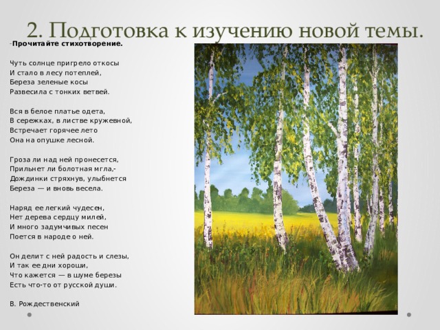 2. Подготовка к изучению новой темы. - Прочитайте стихотворение.  Чуть солнце пригрело откосы И стало в лесу потеплей, Береза зеленые косы Развесила с тонких ветвей. Вся в белое платье одета, В сережках, в листве кружевной, Встречает горячее лето Она на опушке лесной. Гроза ли над ней пронесется, Прильнет ли болотная мгла,- Дождинки стряхнув, улыбнется Береза — и вновь весела. Наряд ее легкий чудесен, Нет дерева сердцу милей, И много задумчивых песен Поется в народе о ней. Он делит с ней радость и слезы, И так ее дни хороши, Что кажется — в шуме березы Есть что-то от русской души. В. Рождественский   