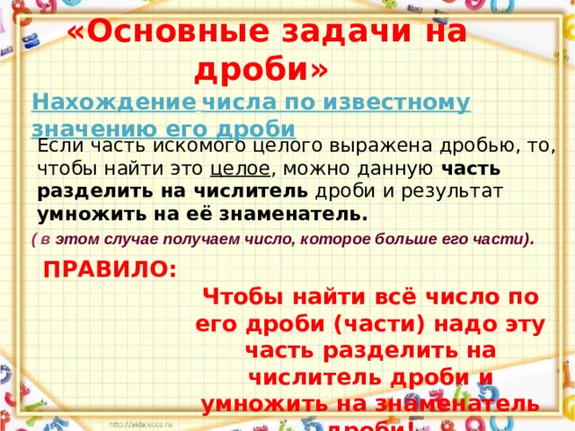  «Основные задачи на дроби» Нахождение  числа по известному значению его дроби Если часть искомого целого выражена дробью, то, чтобы найти это целое , можно данную часть разделить на числитель дроби и результат умножить на её знаменатель. ( в этом случае получаем число, которое больше его части) . ПРАВИЛО:  Чтобы найти всё число по его дроби (части) надо эту часть разделить на числитель дроби и умножить на знаменатель дроби! 