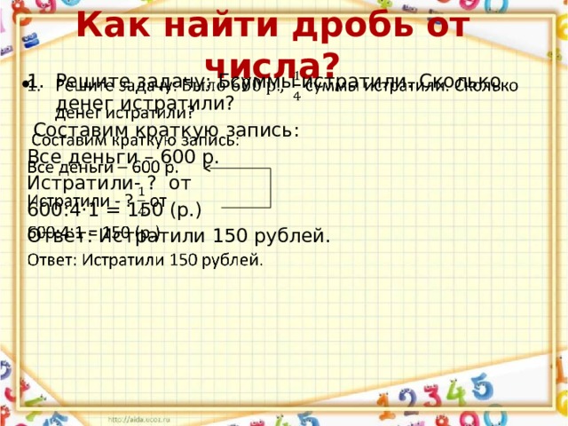 Как найти дробь от числа? Решите задачу: Бсуммы истратили. Сколько денег истратили?    Составим краткую запись: Все деньги – 600 р. Истратили- ? от 600:4·1 = 150 (р.) Ответ: Истратили 150 рублей. 