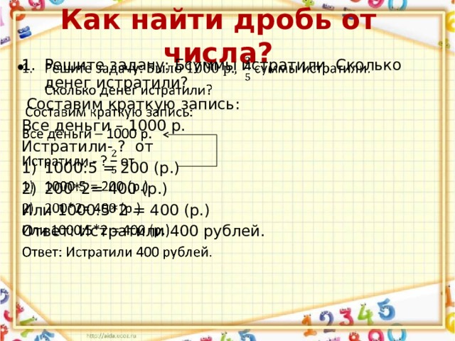 Как найти дробь от числа? Решите задачу: Бсуммы истратили. Сколько денег истратили?    Составим краткую запись: Все деньги – 1000 р. Истратили- ? от 1000:5 = 200 (р.) 200*2= 400 (р.) Или 1000:5*2 = 400 (р.) Ответ: Истратили 400 рублей. 