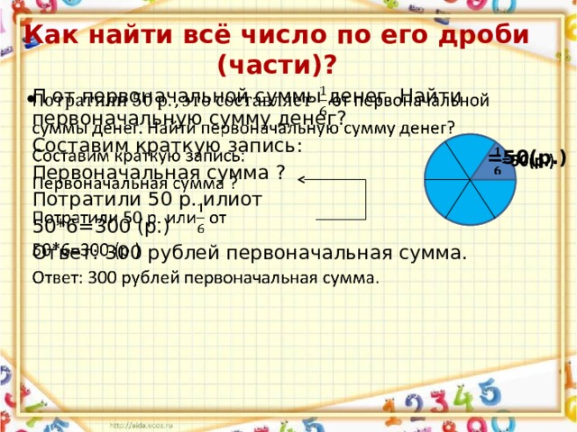 Как найти всё число по его дроби (части)?   П от первоначальной суммы денег. Найти первоначальную сумму денег? Составим краткую запись: Первоначальная сумма ? Потратили 50 р. илиот 50*6=300 (р.) Ответ: 300 рублей первоначальная сумма. =50(р.)   