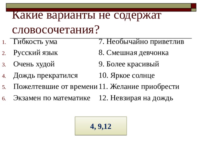 Какие варианты не содержат словосочетания? Гибкость ума Русский язык Очень худой Дождь прекратился Пожелтевшие от времени Экзамен по математике 7. Необычайно приветлив 8. Смешная девчонка 9. Более красивый 10. Яркое солнце 11. Желание приобрести 12. Невзирая на дождь 4, 9,12 