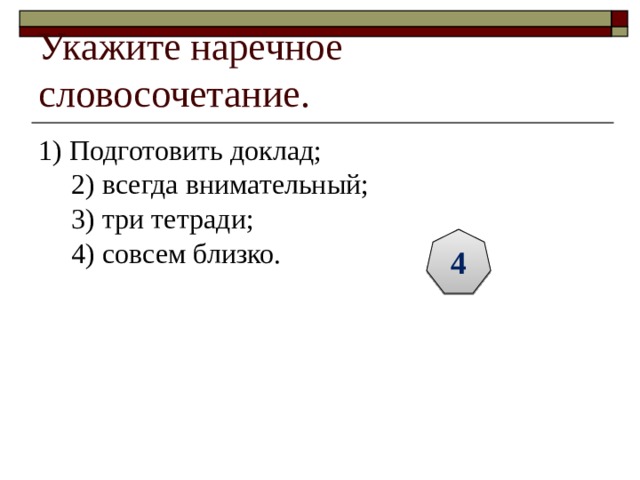 Укажите наречное словосочетание. 1) Подготовить доклад;  2) всегда внимательный;  3) три тетради;  4) совсем близко. 4 