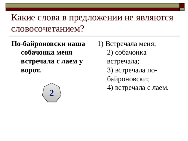 Какие слова в предложении не являются словосочетанием? По-байроновски наша собачонка меня встречала с лаем у ворот.  1) Встречала меня;  2) собачонка встречала;  3) встречала по-байроновски;  4) встречала с лаем. 2 