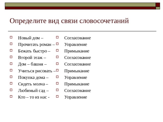 Определите вид связи словосочетаний Новый дом – Прочитать роман – Бежать быстро – Второй этаж – Дом – башня – Учиться рисовать – Покупка дома – Сидеть молча – Любимый сад – Кто – то из нас - Согласование Управление Примыкание Согласование Согласование Примыкание Управление Примыкание Согласование Управление 