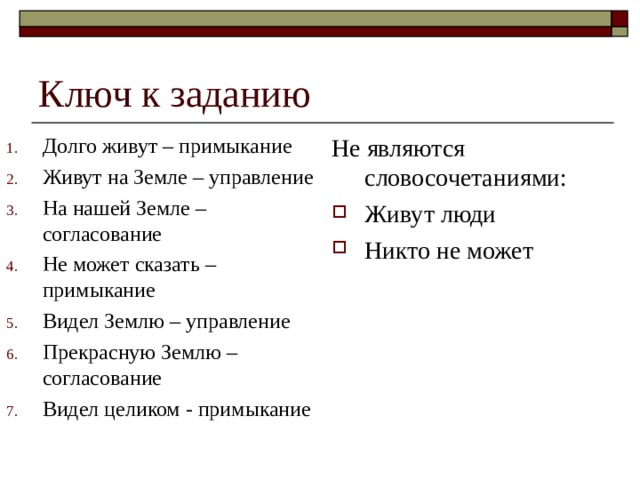 Ключ к заданию Долго живут – примыкание Живут на Земле – управление На нашей Земле – согласование Не может сказать – примыкание Видел Землю – управление Прекрасную Землю – согласование Видел целиком - примыкание Не являются словосочетаниями: Живут люди Никто не может 