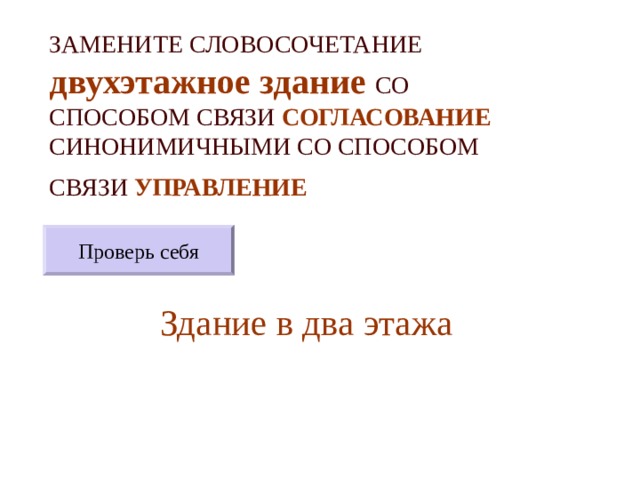 ЗАМЕНИТЕ СЛОВОСОЧЕТАНИЕ  двухэтажное здание  СО СПОСОБОМ СВЯЗИ СОГЛАСОВАНИЕ СИНОНИМИЧНЫМИ СО СПОСОБОМ СВЯЗИ УПРАВЛЕНИЕ  Проверь себя Здание в два этажа 
