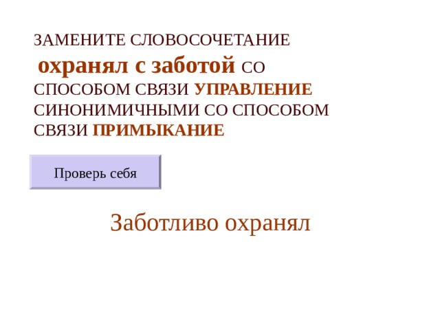 ЗАМЕНИТЕ СЛОВОСОЧЕТАНИЕ   охранял с заботой  СО СПОСОБОМ СВЯЗИ УПРАВЛЕНИЕ СИНОНИМИЧНЫМИ СО СПОСОБОМ СВЯЗИ ПРИМЫКАНИЕ Проверь себя Заботливо охранял 