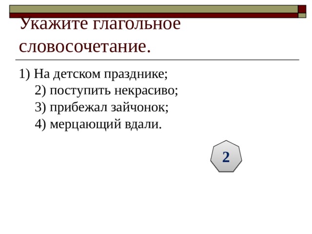 Укажите глагольное словосочетание. 1) На детском празднике;  2) поступить некрасиво;  3) прибежал зайчонок;  4) мерцающий вдали. 2 