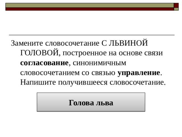 Замените словосочетание С ЛЬВИНОЙ ГОЛОВОЙ, построенное на основе связи согласование , синонимичным словосочетанием со связью управление . Напишите получившееся словосочетание. Голова льва 