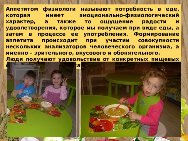 Аппетитом физиологи называют потребность в еде, которая имеет эмоционально-физиологический характер, а также то ощущение радости и удовлетворения, которое мы получаем при виде еды, а затем в процессе ее употребления. Формирование аппетита происходит при участии совокупности нескольких анализаторов человеческого организма, а именно – зрительного, вкусового и обонятельного. Люди получают удовольствие от конкретных пищевых свойств продуктов их качеств 