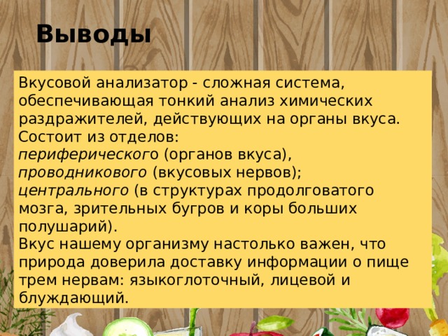 Выводы Вкусовой анализатор - сложная система, обеспечивающая тонкий анализ химических раздражителей, действующих на органы вкуса. Состоит из отделов: периферическог о (органов вкуса), проводникового (вкусовых нервов); центрального (в структурах продолговатого мозга, зрительных бугров и коры больших полушарий). Вкус нашему организму настолько важен, что природа доверила доставку информации о пище трем нервам: языкоглоточный, лицевой и блуждающий. 