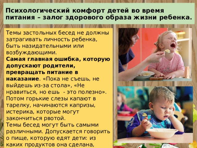Психологический комфорт детей во время питания – залог здорового образа жизни ребенка. Темы застольных бесед не должны затрагивать личность ребенка, быть назидательными или возбуждающими.  Самая главная ошибка, которую допускают родители, превращать питание в наказание . «Пока не съешь, не выйдешь из-за стола», «Не нравиться, но ешь - это полезно». Потом горькие слезы капают в тарелку, начинаются капризы, истерика, которые могут закончиться рвотой. Темы бесед могут быть самыми различными. Допускается говорить о пище, которую едят дети: из каких продуктов она сделана, откуда эти продукты появились и т. д., но не следует беседу за столом превращать в нравоучение. Не стоит отвлекать детей просмотром мультфильмов. 