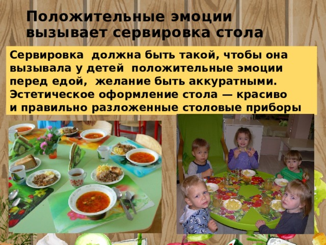 Положительные эмоции вызывает сервировка стола Сервировка  должна быть такой, чтобы она вызывала у детей положительные эмоции перед едой, желание быть аккуратными. Эстетическое оформление стола — красиво и правильно разложенные столовые приборы 