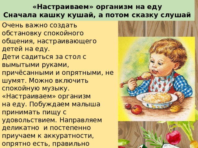 «Настраиваем» организм на еду  Сначала кашку кушай, а потом сказку слушай Очень важно создать обстановку спокойного общения, настраивающего детей на еду. Дети садиться за стол с вымытыми руками, причёсанными и опрятными, не шумят. Можно включить спокойную музыку. «Настраиваем» организм на еду. Побуждаем малыша принимать пищу с удовольствием. Направляем деликатно и постепенно приучаем к аккуратности, опрятно есть, правильно держать ложку(вилку), пользоваться салфеткой, бесшумно пить и пережевывать пищу, дети должны учиться пережёвывать еду с закрытым ртом 