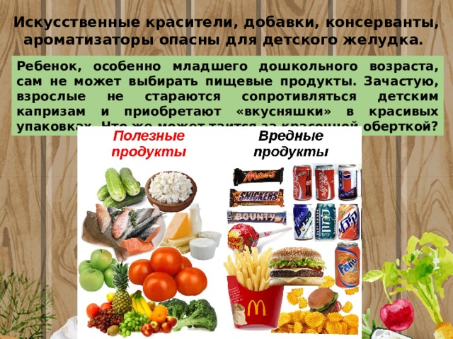 Искусственные красители, добавки, консерванты, ароматизаторы опасны для детского желудка.  Ребенок, особенно младшего дошкольного возраста, сам не может выбирать пищевые продукты. Зачастую, взрослые не стараются сопротивляться детским капризам и приобретают «вкусняшки» в красивых упаковках. Что же может таится за красочной оберткой? 