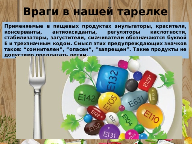 Враги в нашей тарелке Применяемые в пищевых продуктах эмульгаторы, красители, консерванты, антиоксиданты, регуляторы кислотности, стабилизаторы, загустители, смачиватели обозначаются буквой Е и трехзначным кодом. Смысл этих предупреждающих значков таков: “сомнителен”, “опасен”, “запрещен”. Такие продукты не допустимо предлагать детям. 