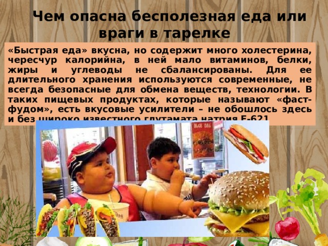 Чем опасна бесполезная еда или враги в тарелке «Быстрая еда» вкусна, но содержит много холестерина, чересчур калорийна, в ней мало витаминов, белки, жиры и углеводы не сбалансированы. Для ее длительного хранения используются современные, не всегда безопасные для обмена веществ, технологии. В таких пищевых продуктах, которые называют «фаст-фудом», есть вкусовые усилители – не обошлось здесь и без широко известного глутамата натрия Е-621 