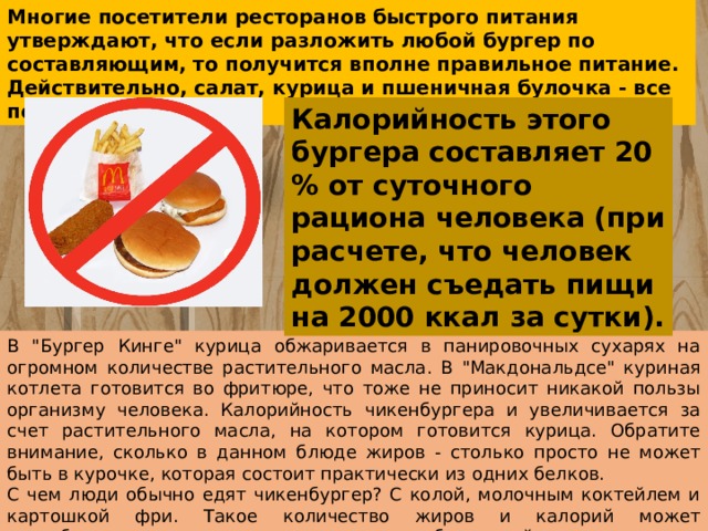 Многие посетители ресторанов быстрого питания утверждают, что если разложить любой бургер по составляющим, то получится вполне правильное питание. Действительно, салат, курица и пшеничная булочка - все полезно! Калорийность этого бургера составляет 20 % от суточного рациона человека (при расчете, что человек должен съедать пищи на 2000 ккал за сутки). В 